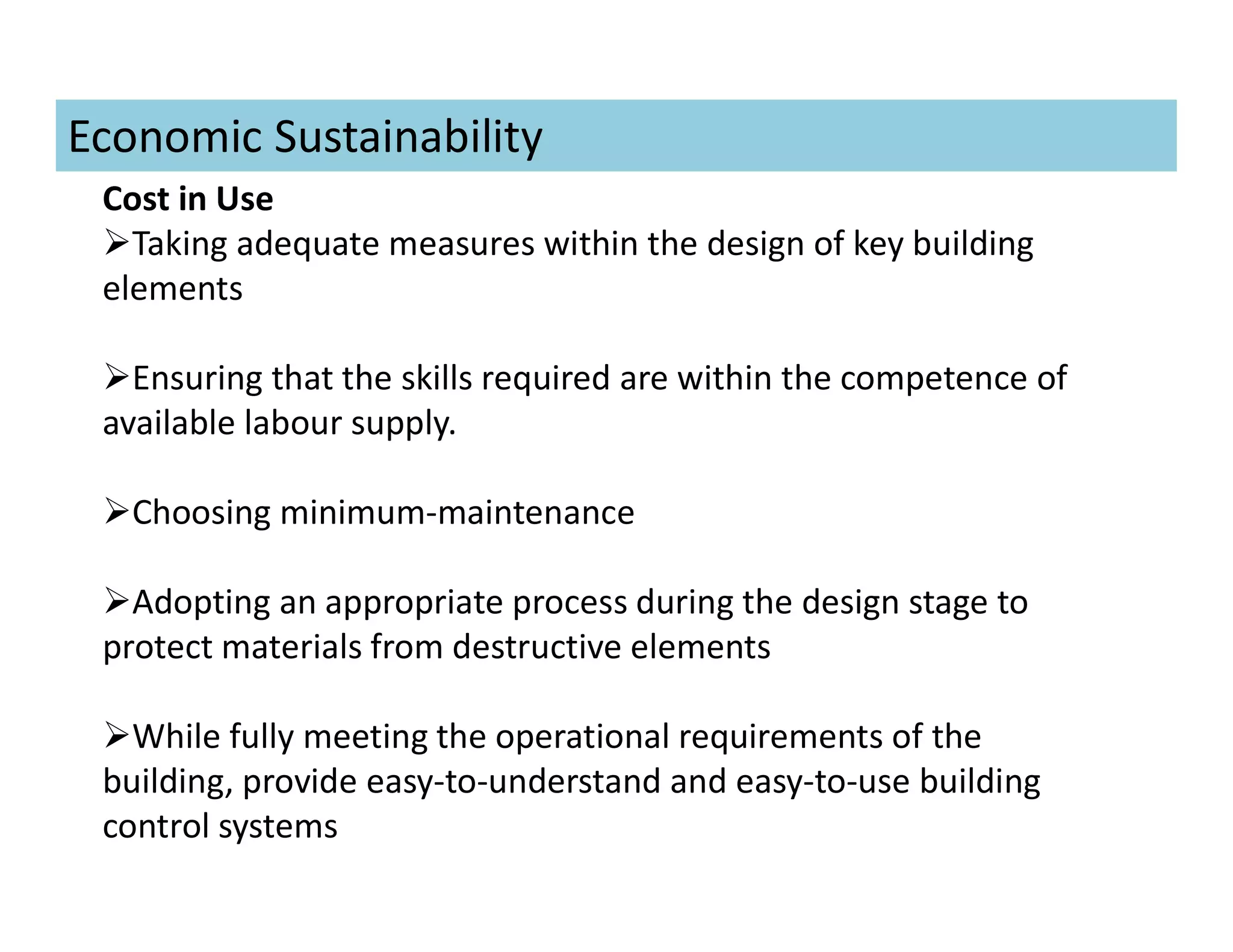 Cost in Use
Taking adequate measures within the design of key building
elements
Ensuring that the skills required are within the competence of
available labour supply.
Choosing minimum-maintenance
Adopting an appropriate process during the design stage to
protect materials from destructive elements
While fully meeting the operational requirements of the
building, provide easy-to-understand and easy-to-use building
control systems
Economic Sustainability
 