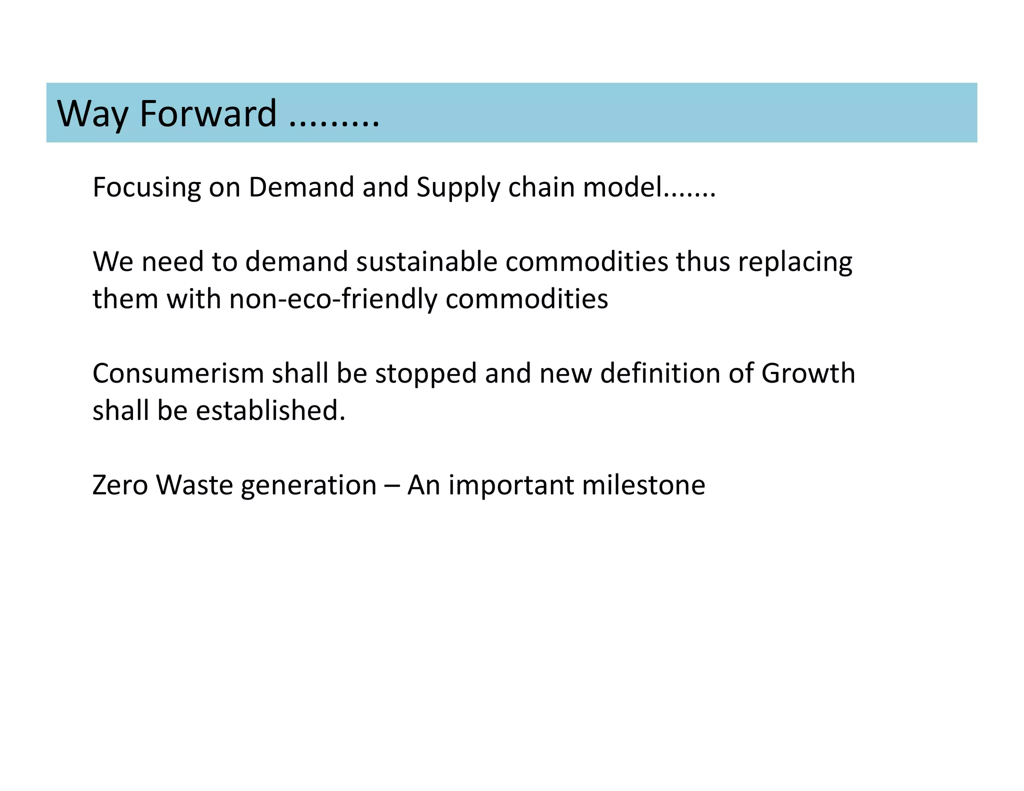 Focusing on Demand and Supply chain model.......
We need to demand sustainable commodities thus replacing
them with non-eco-friendly commodities
Consumerism shall be stopped and new definition of Growth
shall be established.
Zero Waste generation – An important milestone
Way Forward .........
 