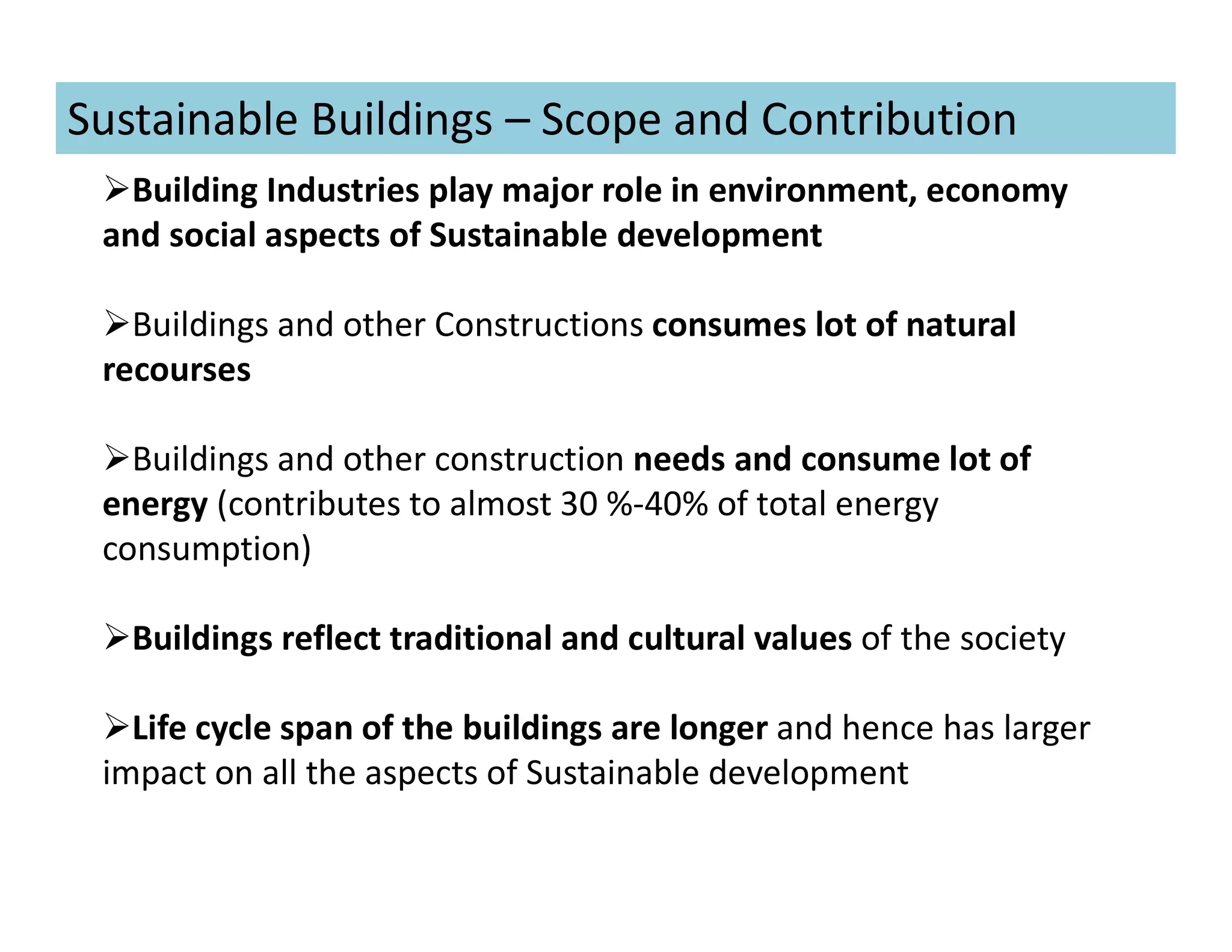 Sustainable Buildings – Scope and Contribution
Building Industries play major role in environment, economy
and social aspects of Sustainable development
Buildings and other Constructions consumes lot of natural
recourses
Buildings and other construction needs and consume lot of
energy (contributes to almost 30 %-40% of total energy
consumption)
Buildings reflect traditional and cultural values of the society
Life cycle span of the buildings are longer and hence has larger
impact on all the aspects of Sustainable development
 