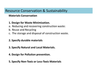 Materials Conservation
1. Design for Waste Minimization.
a. Reducing and recovering construction waste:
b. Reuse and Recycling
c. The storage and disposal of construction waste.
2. Specify durable materials
3. Specify Natural and Local Materials.
4. Design for Pollution prevention.
5. Specify Non-Toxic or Less-Toxic Materials
Resource Conservation & Sustainability
 