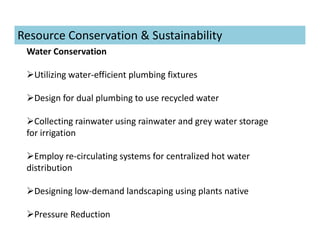 Water Conservation
Utilizing water-efficient plumbing fixtures
Design for dual plumbing to use recycled water
Collecting rainwater using rainwater and grey water storage
for irrigation
Employ re-circulating systems for centralized hot water
distribution
Designing low-demand landscaping using plants native
Pressure Reduction
Resource Conservation & Sustainability
 