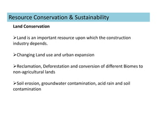 Land Conservation
Land is an important resource upon which the construction
industry depends.
Changing Land use and urban expansion
Reclamation, Deforestation and conversion of different Biomes to
non-agricultural lands
Soil erosion, groundwater contamination, acid rain and soil
contamination
Resource Conservation & Sustainability
 