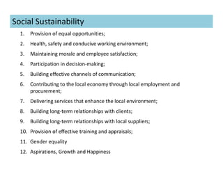 1. Provision of equal opportunities;
2. Health, safety and conducive working environment;
3. Maintaining morale and employee satisfaction;
4. Participation in decision-making;
5. Building effective channels of communication;
6. Contributing to the local economy through local employment and
procurement;
7. Delivering services that enhance the local environment;
8. Building long-term relationships with clients;
9. Building long-term relationships with local suppliers;
10. Provision of effective training and appraisals;
11. Gender equality
12. Aspirations, Growth and Happiness
Social Sustainability
 