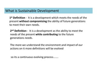 What is Sustainable Development
1st Definition - It is a development which meets the needs of the
present without compromising the ability of future generations
to meet their own needs.
2nd Definition - It is a development as the ability to meet the
needs of the present while contributing to the future
generations needs.
The more we understand the environment and impact of our
actions on it more definitions will be evolved
so its a continuous evolving process.......
 