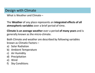 What is Weather and Climate –
The Weather of any place represents an integrated effects of all
atmospheric variables over a brief period of time.
Climate is an average weather over a period of many years and is
generally known as the micro-climate.
Both Climate and weather are described by following variables
known as Climatic Factors –
a) Solar Radiation
b) Ambient Temperature
c) Air Humidity
d) Precipitation
e) Wind
f) Sky Conditions
Design with Climate
 
