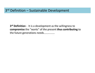 3rd Definition - It is a development as the willingness to
compromise the “wants” of the present thus contributing to
the future generations needs...............
3rd Definition – Sustainable Development
 