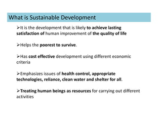 What is Sustainable Development
It is the development that is likely to achieve lasting
satisfaction of human improvement of the quality of life
Helps the poorest to survive.
Has cost effective development using different economic
criteria
Emphasizes issues of health control, appropriate
technologies, reliance, clean water and shelter for all.
Treating human beings as resources for carrying out different
activities
 