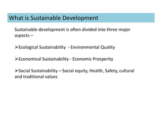 What is Sustainable Development
Sustainable development is often divided into three major
aspects –
Ecological Sustainability - Environmental Quality
Economical Sustainability - Economic Prosperity
Social Sustainability – Social equity, Health, Safety, cultural
and traditional values
 