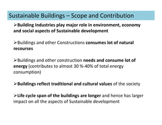 Sustainable Buildings – Scope and Contribution
Building Industries play major role in environment, economy
and social aspects of Sustainable development
Buildings and other Constructions consumes lot of natural
recourses
Buildings and other construction needs and consume lot of
energy (contributes to almost 30 %-40% of total energy
consumption)
Buildings reflect traditional and cultural values of the society
Life cycle span of the buildings are longer and hence has larger
impact on all the aspects of Sustainable development
 
