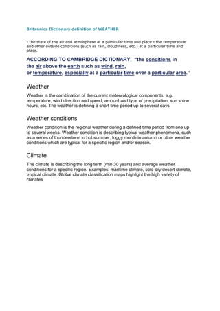 Britannica Dictionary definition of WEATHER
: the state of the air and atmosphere at a particular time and place : the temperature
and other outside conditions (such as rain, cloudiness, etc.) at a particular time and
place.
ACCORDING TO CAMBRIDGE DICTIONARY, “the conditions in
the air above the earth such as wind, rain,
or temperature, especially at a particular time over a particular area.”
Weather
Weather is the combination of the current meteorological components, e.g.
temperature, wind direction and speed, amount and type of precipitation, sun shine
hours, etc. The weather is defining a short time period up to several days.
Weather conditions
Weather condition is the regional weather during a defined time period from one up
to several weeks. Weather condition is describing typical weather phenomena, such
as a series of thunderstorm in hot summer, foggy month in autumn or other weather
conditions which are typical for a specific region and/or season.
Climate
The climate is describing the long term (min 30 years) and average weather
conditions for a specific region. Examples: maritime climate, cold-dry desert climate,
tropical climate. Global climate classification maps highlight the high variety of
climates
 