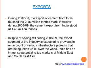 EXPORTS
• During 2007-08, the export of cement from India
touched the 2.16 million tonnes mark. However
during 2008-09, the cement export from India stood
at 1.46 million tonnes.
• In spite of seeing fall during 2008-09, the export
segment of the industry is expected to grow again
on account of various infrastructure projects that
are being taken up all over the world. India has an
immense potential to tap markets of Middle East
and South East Asia
https://www.equitymaster.com
 