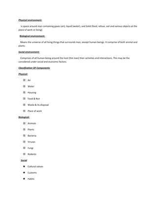 Physical environment:
Is space around man containing gases (air), liquid (water), and Solid (food, refuse, soil and various objects at the
place of work or living)
Biological environment:
Means the universe of all living things that surrounds man, except human beings. It comprise of both animal and
plants.
Social environment:
Comprises of all human being around the host (the man) their activities and interactions. This may be the
considered under social and economic factors.
Classification OF Components
Physical:
 Air
 Water
 Housing
 Food & Nut
 Waste & its disposal
 Place of work
Biological:
 Animals
 Plants
 Bacteria
 Viruses
 Fungi
 Rodents
Social
 Cultural values
 Customs
 Habits
 