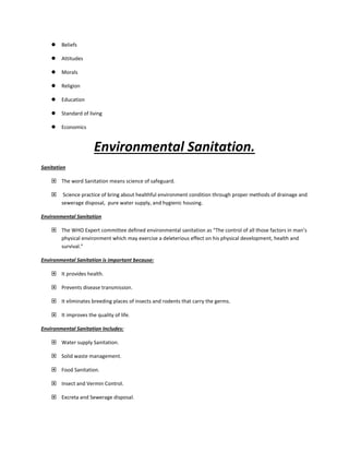  Beliefs
 Attitudes
 Morals
 Religion
 Education
 Standard of living
 Economics
Environmental Sanitation.
Sanitation
 The word Sanitation means science of safeguard.
 Science practice of bring about healthful environment condition through proper methods of drainage and
sewerage disposal, pure water supply, and hygienic housing.
Environmental Sanitation
 The WHO Expert committee defined environmental sanitation as “The control of all those factors in man’s
physical environment which may exercise a deleterious effect on his physical development, health and
survival.”
Environmental Sanitation is important because:
 It provides health.
 Prevents disease transmission.
 It eliminates breeding places of insects and rodents that carry the germs.
 It improves the quality of life.
Environmental Sanitation Includes:
 Water supply Sanitation.
 Solid waste management.
 Food Sanitation.
 Insect and Vermin Control.
 Excreta and Sewerage disposal.
 