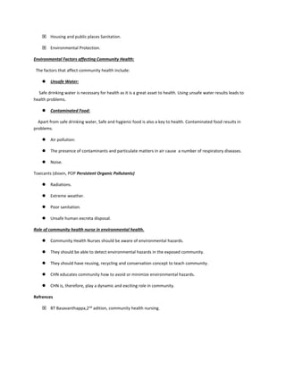  Housing and public places Sanitation.
 Environmental Protection.
Environmental Factors affecting Community Health:
The factors that affect community health include:
 Unsafe Water:
Safe drinking water is necessary for health as it is a great asset to health. Using unsafe water results leads to
health problems.
 Contaminated Food:
Apart from safe drinking water, Safe and hygienic food is also a key to health. Contaminated food results in
problems.
 Air pollution:
 The presence of contaminants and particulate matters in air cause a number of respiratory diseases.
 Noise.
Toxicants (dioxin, POP Persistent Organic Pollutants)
 Radiations.
 Extreme weather.
 Poor sanitation.
 Unsafe human excreta disposal.
Role of community health nurse in environmental health.
 Community Health Nurses should be aware of environmental hazards.
 They should be able to detect environmental hazards in the exposed community.
 They should have reusing, recycling and conservation concept to teach community.
 CHN educates community how to avoid or minimize environmental hazards.
 CHN is, therefore, play a dynamic and exciting role in community.
Refrences
 BT Basavanthappa,2nd
adition, community health nursing.
 
