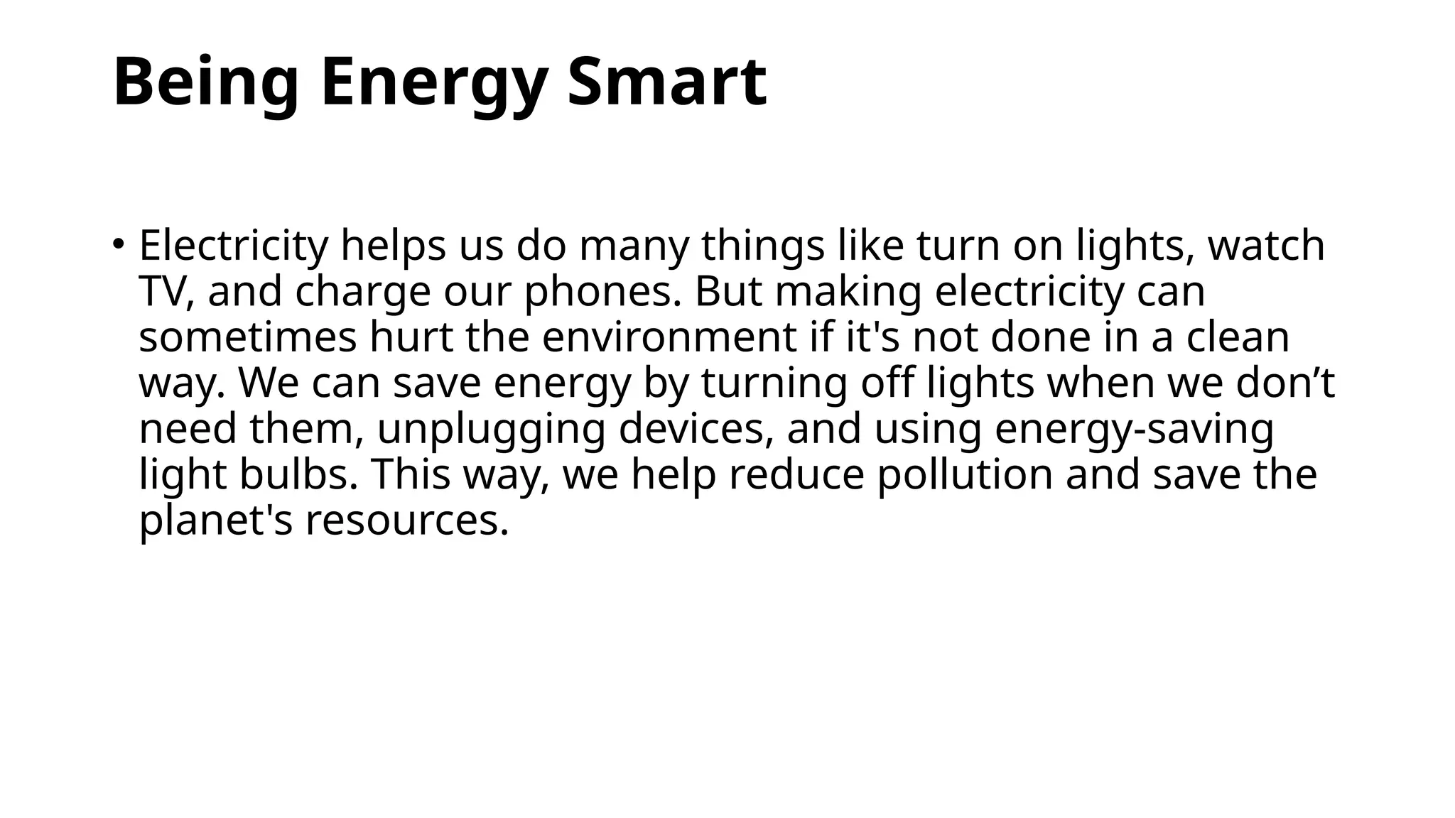 Being Energy Smart
• Electricity helps us do many things like turn on lights, watch
TV, and charge our phones. But making electricity can
sometimes hurt the environment if it's not done in a clean
way. We can save energy by turning off lights when we don’t
need them, unplugging devices, and using energy-saving
light bulbs. This way, we help reduce pollution and save the
planet's resources.
 