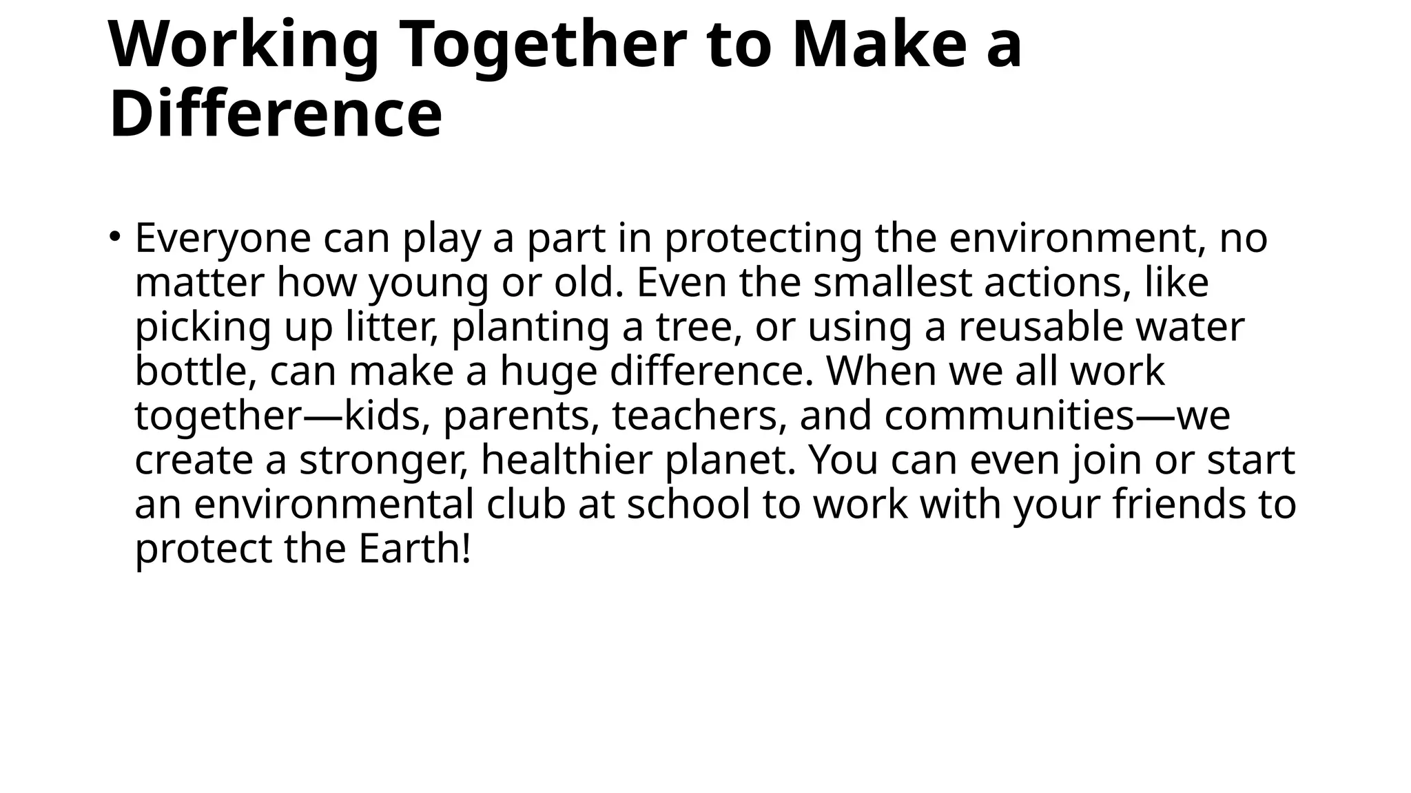 Working Together to Make a
Difference
• Everyone can play a part in protecting the environment, no
matter how young or old. Even the smallest actions, like
picking up litter, planting a tree, or using a reusable water
bottle, can make a huge difference. When we all work
together—kids, parents, teachers, and communities—we
create a stronger, healthier planet. You can even join or start
an environmental club at school to work with your friends to
protect the Earth!
 