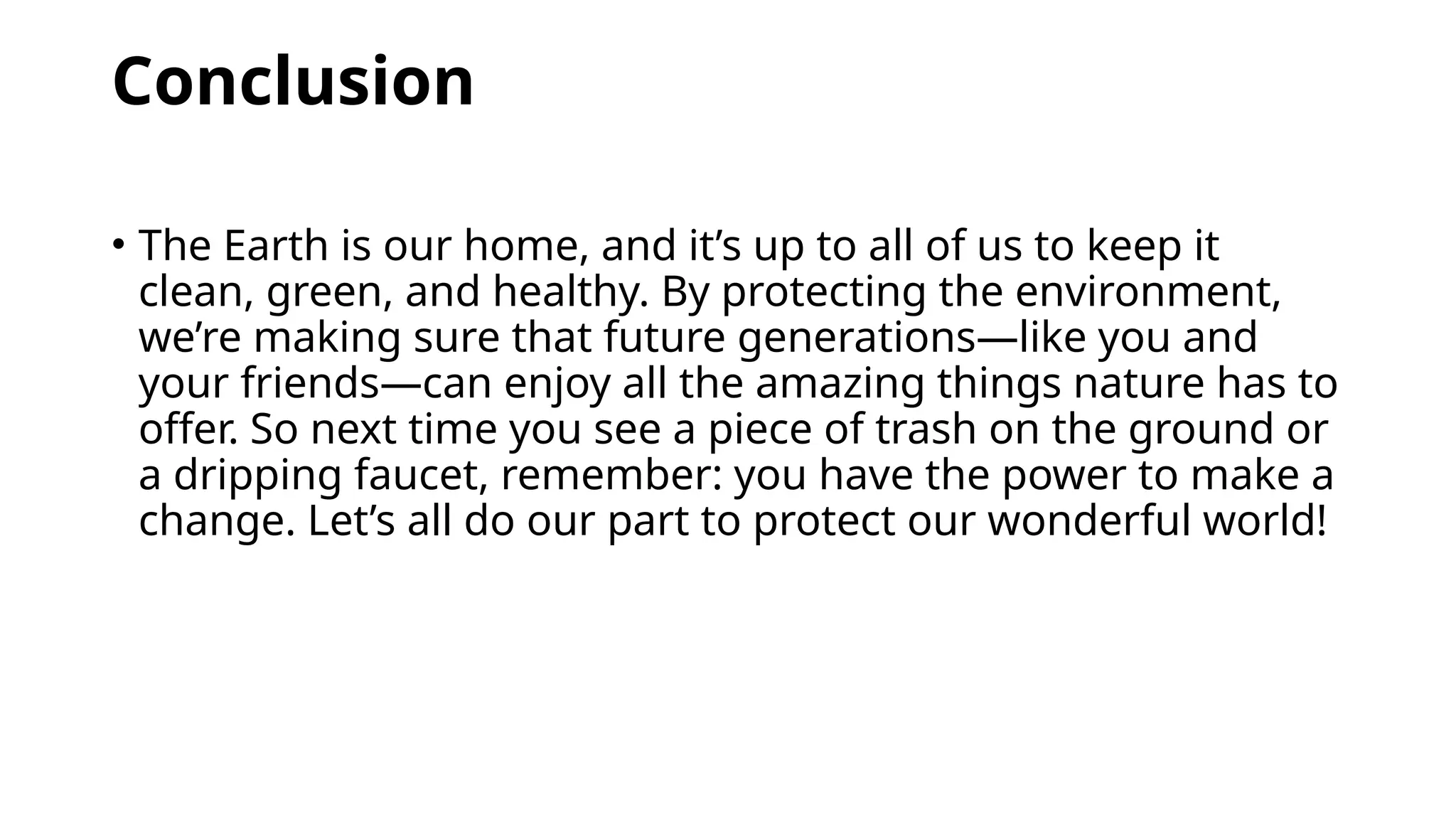 Conclusion
• The Earth is our home, and it’s up to all of us to keep it
clean, green, and healthy. By protecting the environment,
we’re making sure that future generations—like you and
your friends—can enjoy all the amazing things nature has to
offer. So next time you see a piece of trash on the ground or
a dripping faucet, remember: you have the power to make a
change. Let’s all do our part to protect our wonderful world!
 