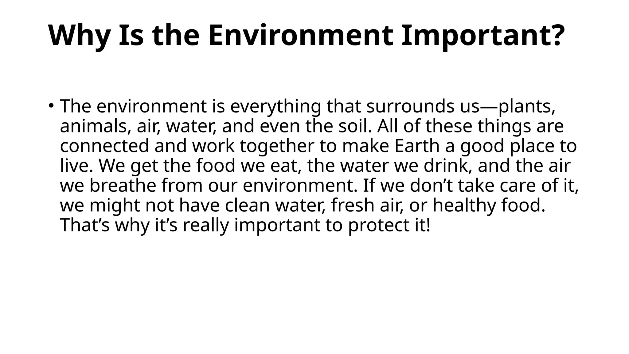 Why Is the Environment Important?
• The environment is everything that surrounds us—plants,
animals, air, water, and even the soil. All of these things are
connected and work together to make Earth a good place to
live. We get the food we eat, the water we drink, and the air
we breathe from our environment. If we don’t take care of it,
we might not have clean water, fresh air, or healthy food.
That’s why it’s really important to protect it!
 
