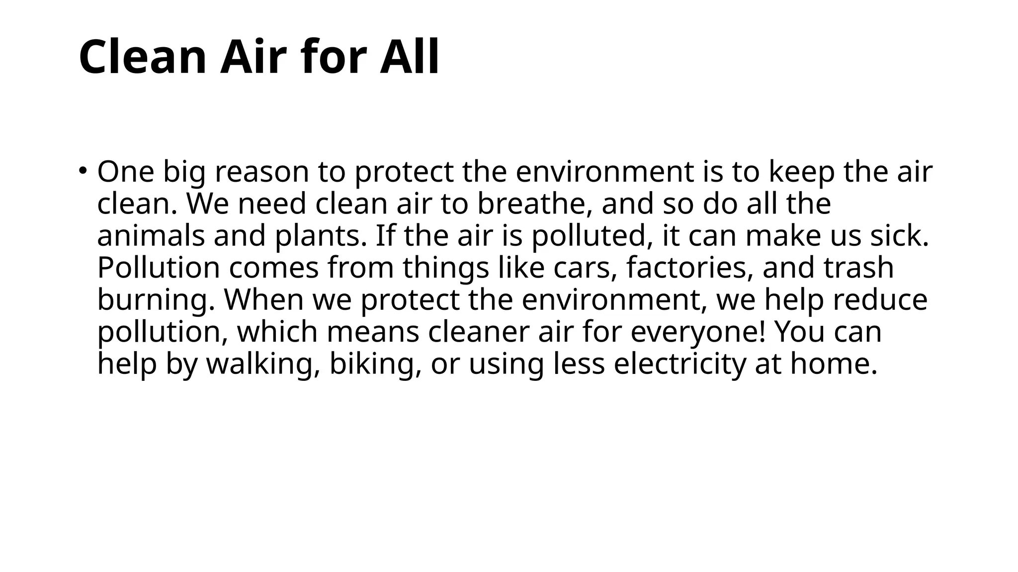 Clean Air for All
• One big reason to protect the environment is to keep the air
clean. We need clean air to breathe, and so do all the
animals and plants. If the air is polluted, it can make us sick.
Pollution comes from things like cars, factories, and trash
burning. When we protect the environment, we help reduce
pollution, which means cleaner air for everyone! You can
help by walking, biking, or using less electricity at home.
 