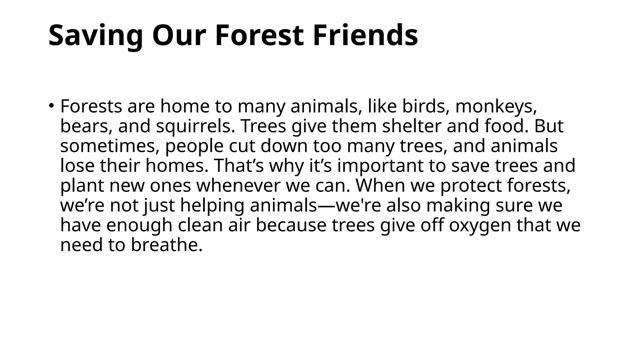 Saving Our Forest Friends
• Forests are home to many animals, like birds, monkeys,
bears, and squirrels. Trees give them shelter and food. But
sometimes, people cut down too many trees, and animals
lose their homes. That’s why it’s important to save trees and
plant new ones whenever we can. When we protect forests,
we’re not just helping animals—we're also making sure we
have enough clean air because trees give off oxygen that we
need to breathe.
 