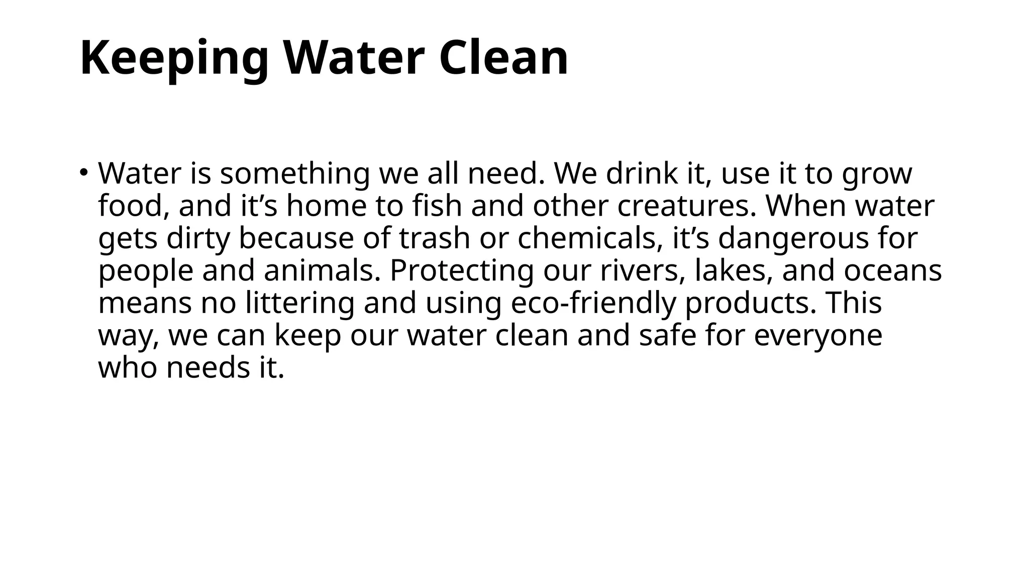 Keeping Water Clean
• Water is something we all need. We drink it, use it to grow
food, and it’s home to fish and other creatures. When water
gets dirty because of trash or chemicals, it’s dangerous for
people and animals. Protecting our rivers, lakes, and oceans
means no littering and using eco-friendly products. This
way, we can keep our water clean and safe for everyone
who needs it.
 