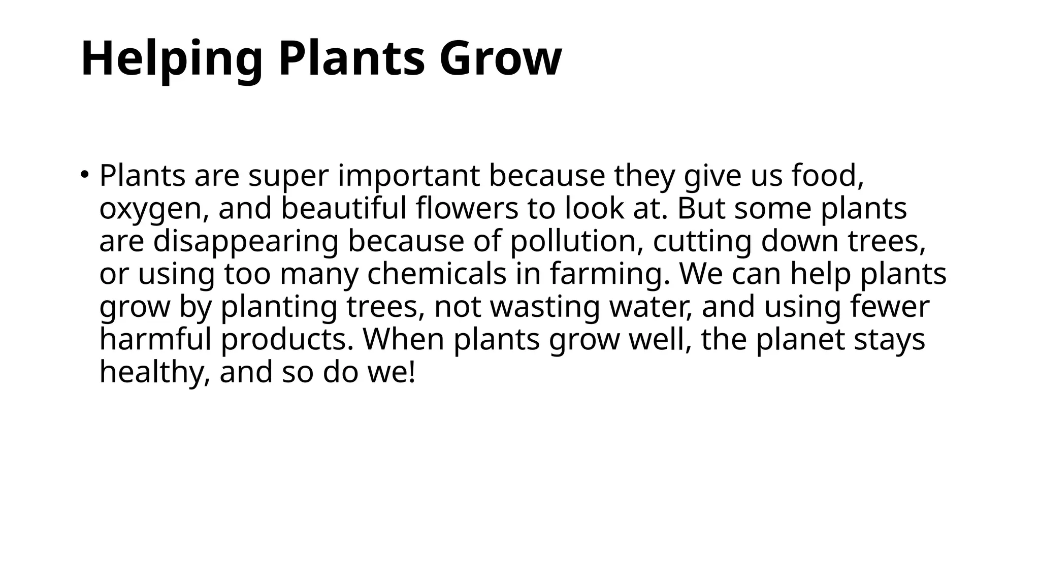 Helping Plants Grow
• Plants are super important because they give us food,
oxygen, and beautiful flowers to look at. But some plants
are disappearing because of pollution, cutting down trees,
or using too many chemicals in farming. We can help plants
grow by planting trees, not wasting water, and using fewer
harmful products. When plants grow well, the planet stays
healthy, and so do we!
 