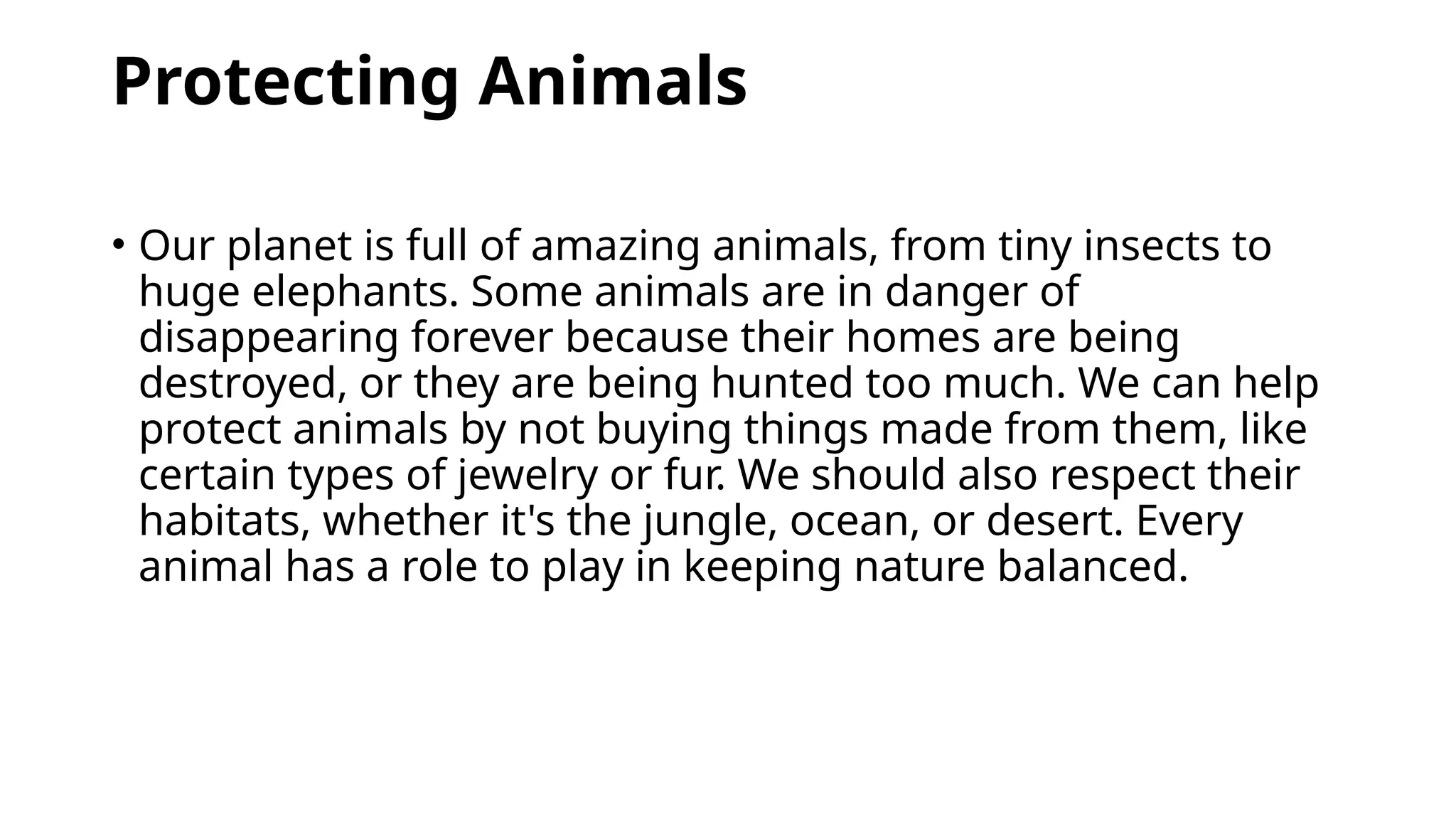 Protecting Animals
• Our planet is full of amazing animals, from tiny insects to
huge elephants. Some animals are in danger of
disappearing forever because their homes are being
destroyed, or they are being hunted too much. We can help
protect animals by not buying things made from them, like
certain types of jewelry or fur. We should also respect their
habitats, whether it's the jungle, ocean, or desert. Every
animal has a role to play in keeping nature balanced.
 