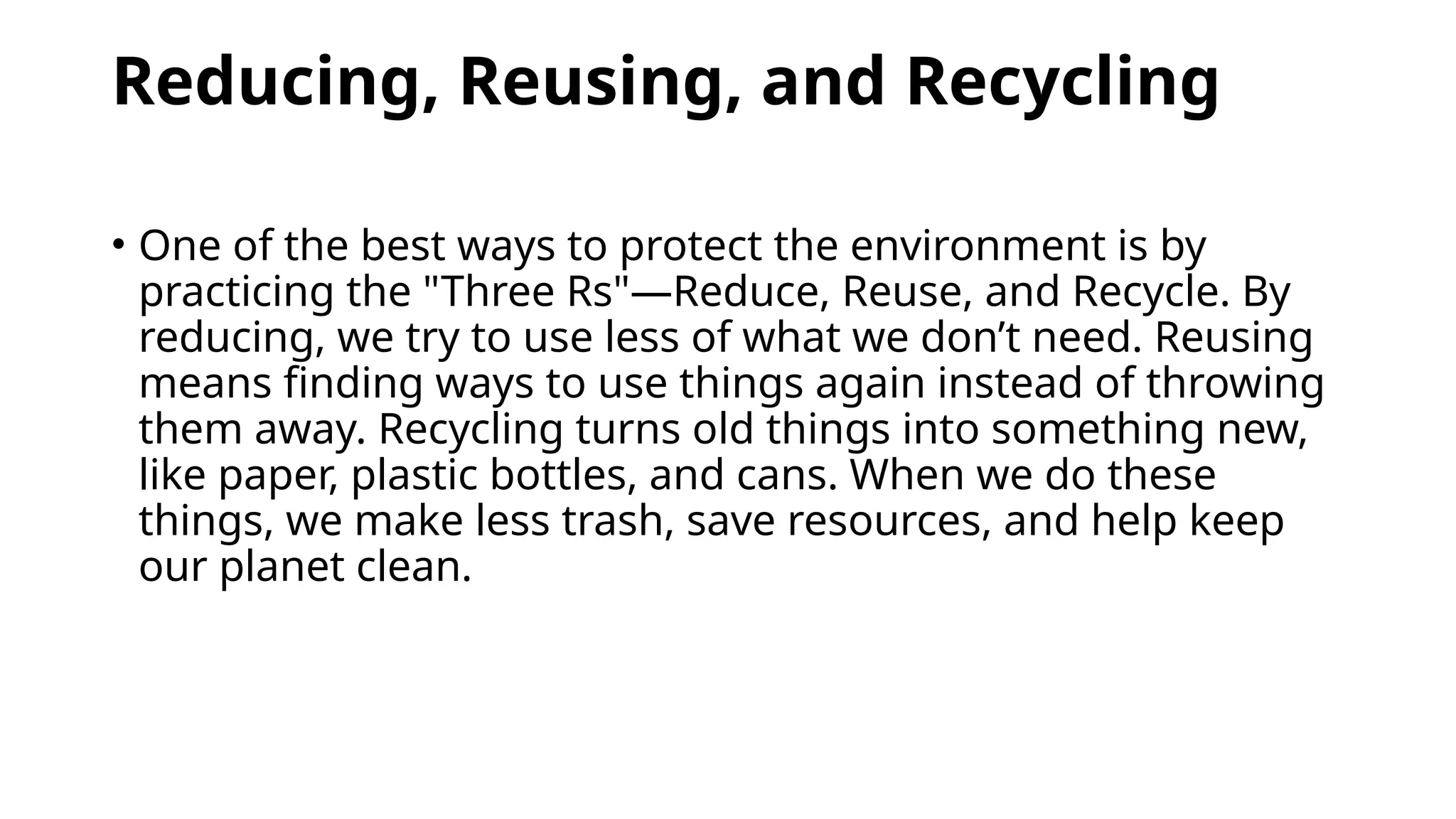 Reducing, Reusing, and Recycling
• One of the best ways to protect the environment is by
practicing the "Three Rs"—Reduce, Reuse, and Recycle. By
reducing, we try to use less of what we don’t need. Reusing
means finding ways to use things again instead of throwing
them away. Recycling turns old things into something new,
like paper, plastic bottles, and cans. When we do these
things, we make less trash, save resources, and help keep
our planet clean.
 