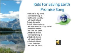 Kids For Saving Earth
Promise Song
The Earth is my home,
I promise to keep it.
Healthy and beautiful
I will love the land,
The air, the water
And all living creatures
I will be a defender of my planet.
United with friends.
I will save the Earth.
United with friends
I promise to keep it.
United with friends
I will love the land.
United with friends
I’ll be a defender.
I will save the Earth.
 