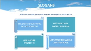 SLOGANS
THE EARTH IS OUR HOME.
DO NOT POLUTE IT.
KEEP OUR LAND,
WATER, AIR CLEAN.
HELP NATURE.
PROTECT IT.
LET’S MAKE THE WORLD
A BETTER PLACE.
READ THE SLOGANS AND GUESS WHAT WE ARE GOING TO SPEAK ABOUT.
 
