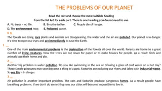 THE PROBLEMS OF OUR PLANET
Read the text and choose the most suitable heading
from the list A-E for each part. There is one heading you do not need to use.
A. No trees – no life. B. Breathe to live. C. People die of hunger.
D. The environment now. E. Poisoned water.
0 D
The forests are dying, rare plants and animals are disappearing, the water and the air are polluted. Our planet is in danger.
It’s time to open our eyes and act immediately to save the Earth.
1 __
One of the main environmental problems is the destruction of the forests all over the world. Forests are home to a great
number of living creatures. Now the trees are cut down for paper or to make houses for people. As a result birds and
animals lose their home and die.
2 __
Another big problem is water pollution. Do you like swimming in the sea or drinking a glass of cold water on a hot day?
These simple pleasures may soon become a thing of a past. Factories are polluting our rivers and lakes with industrial waste.
So sea life is in danger.
3 __
Air pollution is another important problem. The cars and factories produce dangerous fumes. As a result people have
breathing problems. If we don’t do something now, our cities will become impossible to live in.
 