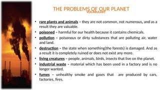 THE PROBLEMS OF OUR PLANET
VOCABULARY
• rare plants and animals – they are not common, not numerous, and as a
result they are valuable.
• poisoned – harmful for our health because it contains chemicals.
• pollution – poisonous or dirty substances that are polluting air, water
and land.
• destruction – the state when something(the forests) is damaged. And as
a result it is completely ruined or does not exist any more.
• living creatures – people, animals, birds, insects that live on the planet.
• industrial waste – material which has been used in a factory and is no
longer wanted.
• fumes – unhealthy smoke and gases that are produced by cars,
factories, fires.
 