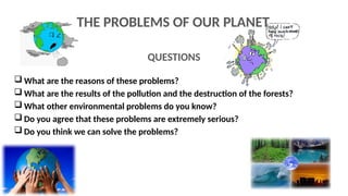 QUESTIONS
 What are the reasons of these problems?
 What are the results of the pollution and the destruction of the forests?
 What other environmental problems do you know?
 Do you agree that these problems are extremely serious?
 Do you think we can solve the problems?
THE PROBLEMS OF OUR PLANET
 