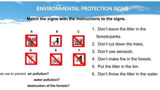 ENVIRONMENTAL PROTECTION SIGNS
Match the signs with the instructions to the signs.
A B C
D E F
1. Don’t leave the litter in the
forests/parks.
2. Don’t cut down the trees.
3. Don’t use aerosols.
4. Don’t make fire in the forests.
5. Put the litter in the bin.
6. Don’t throw the litter in the water.
we use to prevent air pollution?
water pollution?
destruction of the forests?
 