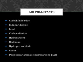 Carbon monoxide
 Sulphur dioxide
 Lead
 Carbon dioxide
 Hydrocarbons
 Cadmium
 Hydrogen sulphide
 Ozone
 Polynuclear aromatic hydrocarbons (PAH)
AIR POLLUTANTS
 