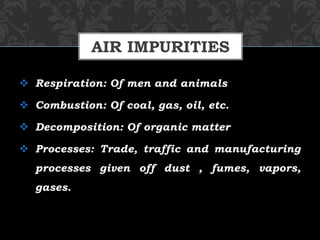  Respiration: Of men and animals
 Combustion: Of coal, gas, oil, etc.
 Decomposition: Of organic matter
 Processes: Trade, traffic and manufacturing
processes given off dust , fumes, vapors,
gases.
AIR IMPURITIES
 