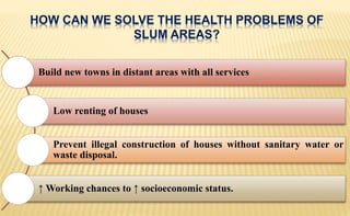 HOW CAN WE SOLVE THE HEALTH PROBLEMS OF
SLUM AREAS?
Build new towns in distant areas with all services
Low renting of houses
Prevent illegal construction of houses without sanitary water or
waste disposal.
↑ Working chances to ↑ socioeconomic status.
 
