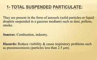 They are present in the form of aerosols (solid particles or liquid
droplets suspended in a gaseous medium) such as dust, pollens,
smoke.
Sources: Combustion, industry.
Hazards: Reduce visibility & cause respiratory problems such
as pneumoconiosis (particles less than 2.5 μm).
1- TOTAL SUSPENDED PARTICULATE:
 