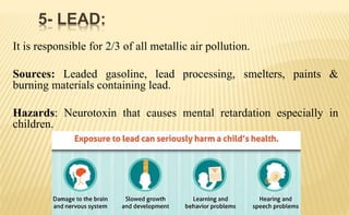 It is responsible for 2/3 of all metallic air pollution.
Sources: Leaded gasoline, lead processing, smelters, paints &
burning materials containing lead.
Hazards: Neurotoxin that causes mental retardation especially in
children.
5- LEAD:
 