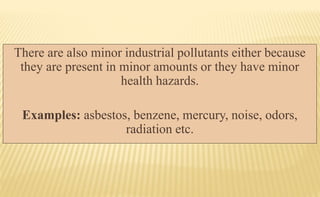There are also minor industrial pollutants either because
they are present in minor amounts or they have minor
health hazards.
Examples: asbestos, benzene, mercury, noise, odors,
radiation etc.
 