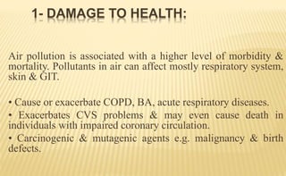 Air pollution is associated with a higher level of morbidity &
mortality. Pollutants in air can affect mostly respiratory system,
skin & GIT.
• Cause or exacerbate COPD, BA, acute respiratory diseases.
• Exacerbates CVS problems & may even cause death in
individuals with impaired coronary circulation.
• Carcinogenic & mutagenic agents e.g. malignancy & birth
defects.
1- DAMAGE TO HEALTH:
 