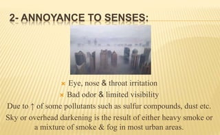 2- ANNOYANCE TO SENSES:
 Eye, nose & throat irritation
 Bad odor & limited visibility
Due to ↑ of some pollutants such as sulfur compounds, dust etc.
Sky or overhead darkening is the result of either heavy smoke or
a mixture of smoke & fog in most urban areas.
 