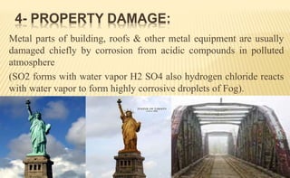 Metal parts of building, roofs & other metal equipment are usually
damaged chiefly by corrosion from acidic compounds in polluted
atmosphere
(SO2 forms with water vapor H2 SO4 also hydrogen chloride reacts
with water vapor to form highly corrosive droplets of Fog).
4- PROPERTY DAMAGE:
 