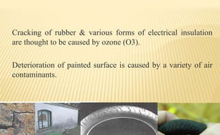 Cracking of rubber & various forms of electrical insulation
are thought to be caused by ozone (O3).
Deterioration of painted surface is caused by a variety of air
contaminants.
 