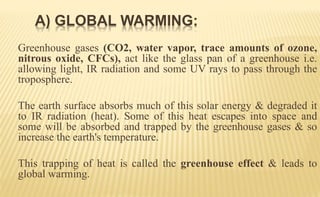Greenhouse gases (CO2, water vapor, trace amounts of ozone,
nitrous oxide, CFCs), act like the glass pan of a greenhouse i.e.
allowing light, IR radiation and some UV rays to pass through the
troposphere.
The earth surface absorbs much of this solar energy & degraded it
to IR radiation (heat). Some of this heat escapes into space and
some will be absorbed and trapped by the greenhouse gases & so
increase the earth's temperature.
This trapping of heat is called the greenhouse effect & leads to
global warming.
A) GLOBAL WARMING:
 