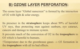 The ozone layer “Global sunscreen” is formed by the interaction
of O2 with light & solar energy.
Its presence in the stratosphere keeps about 99% of harmful
UV rays, thus protecting man against sunburn, eye cataract,
cancers and damage to immune system.
It prevents much of the conversion of O2 in the troposphere to
O3 which is harmful to humans.
↑Temperature due to the greenhouse gases → O3 formation in
the troposphere with all its bad effects.
B) OZONE LAYER PERFORATION:
 