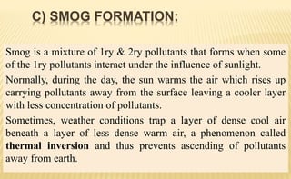 Smog is a mixture of 1ry & 2ry pollutants that forms when some
of the 1ry pollutants interact under the influence of sunlight.
Normally, during the day, the sun warms the air which rises up
carrying pollutants away from the surface leaving a cooler layer
with less concentration of pollutants.
Sometimes, weather conditions trap a layer of dense cool air
beneath a layer of less dense warm air, a phenomenon called
thermal inversion and thus prevents ascending of pollutants
away from earth.
C) SMOG FORMATION:
 