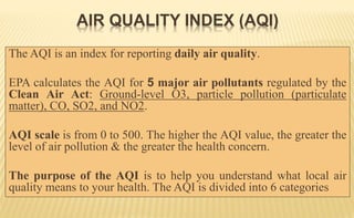 The AQI is an index for reporting daily air quality.
EPA calculates the AQI for 5 major air pollutants regulated by the
Clean Air Act: Ground-level O3, particle pollution (particulate
matter), CO, SO2, and NO2.
AQI scale is from 0 to 500. The higher the AQI value, the greater the
level of air pollution & the greater the health concern.
The purpose of the AQI is to help you understand what local air
quality means to your health. The AQI is divided into 6 categories
AIR QUALITY INDEX (AQI)
 