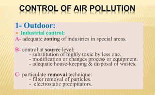 1- Outdoor:
 Industrial control:
A- adequate zoning of industries in special areas.
B- control at source level:
- substitution of highly toxic by less one.
- modification or changes process or equipment.
- adequate house-keeping & disposal of wastes.
C- particulate removal technique:
- filter removal of particles.
- electrostatic precipitators.
CONTROL OF AIR POLLUTION
 