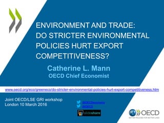 ENVIRONMENT AND TRADE:
DO STRICTER ENVIRONMENTAL
POLICIES HURT EXPORT
COMPETITIVENESS?
www.oecd.org/eco/greeneco/do-stricter-environmental-policies-hurt-export-competitiveness.htm
Catherine L. Mann
OECD Chief Economist
Joint OECD/LSE GRI workshop
London 10 March 2016 @OECD
@OECDeconomy
 